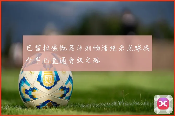 巴雷拉感慨若非利物浦绝杀点球我们早已直通晋级之路