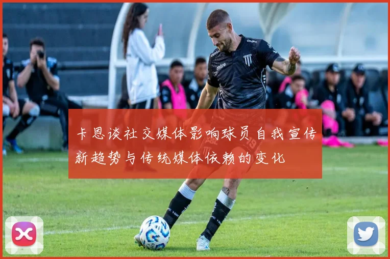卡恩谈社交媒体影响球员自我宣传新趋势与传统媒体依赖的变化