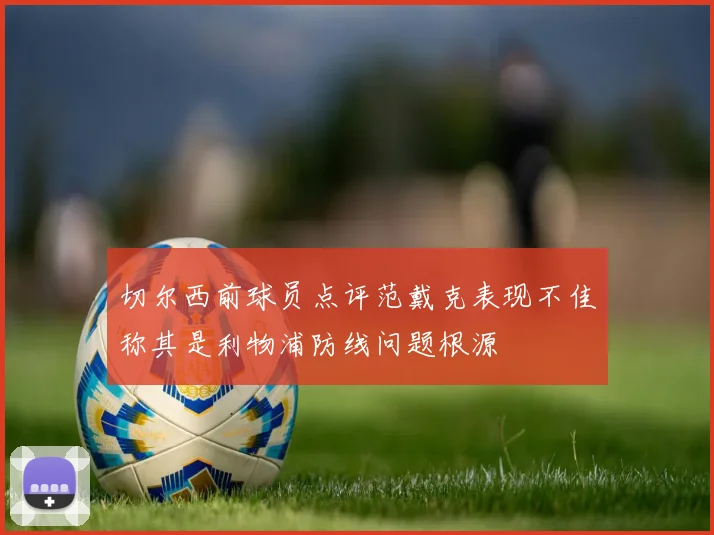 切尔西前球员点评范戴克表现不佳称其是利物浦防线问题根源