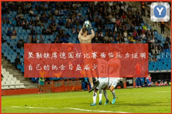 聚勒缺席德国杯比赛面临压力证明自己的机会日益减少