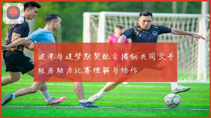 波津与追梦默契配合揭秘共同交手经历助力比赛理解与协作