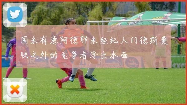 国米有意阿德耶米经纪人门德斯曼联之外的竞争者浮出水面