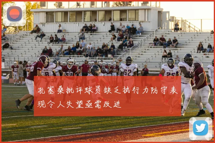 孔塞桑批评球员缺乏执行力防守表现令人失望亟需改进