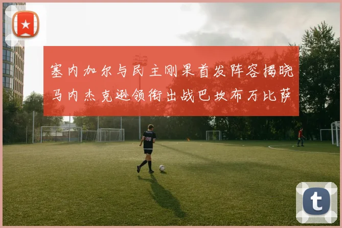 塞内加尔与民主刚果首发阵容揭晓马内杰克逊领衔出战巴坎布万比萨卡同场竞技