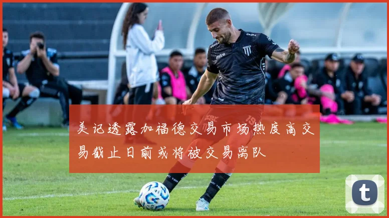 美记透露加福德交易市场热度高交易截止日前或将被交易离队