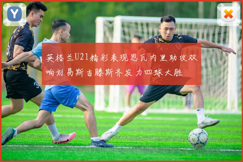 英格兰U21精彩表现恩瓦内里助攻双响刘易斯吉滕斯齐发力四球大胜