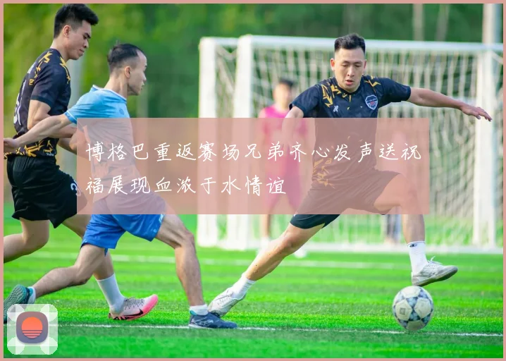 博格巴重返赛场兄弟齐心发声送祝福展现血浓于水情谊