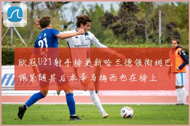 欧冠U21射手榜更新哈兰德领衔姆巴佩紧随其后本泽马梅西也在榜上