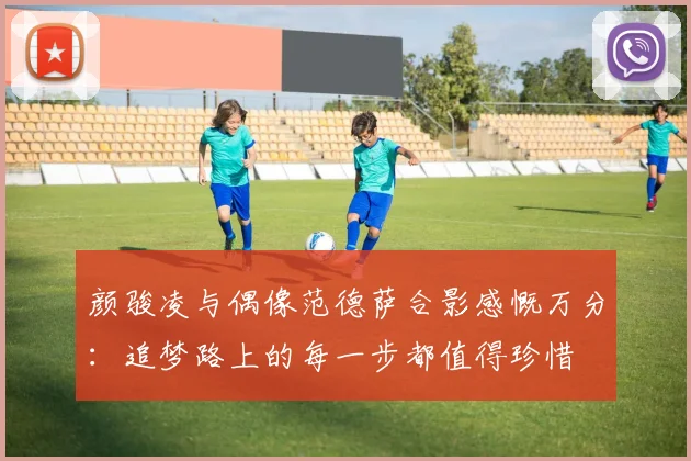 颜骏凌与偶像范德萨合影感慨万分：追梦路上的每一步都值得珍惜